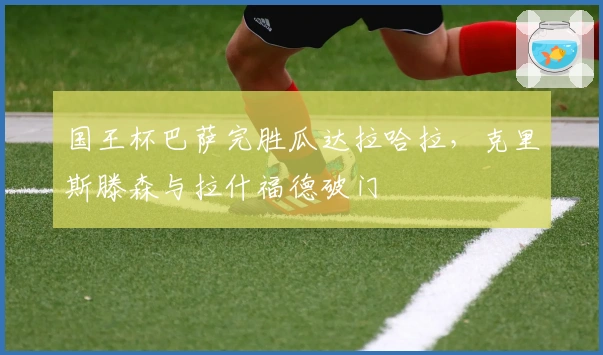 国王杯巴萨完胜瓜达拉哈拉，克里斯滕森与拉什福德破门