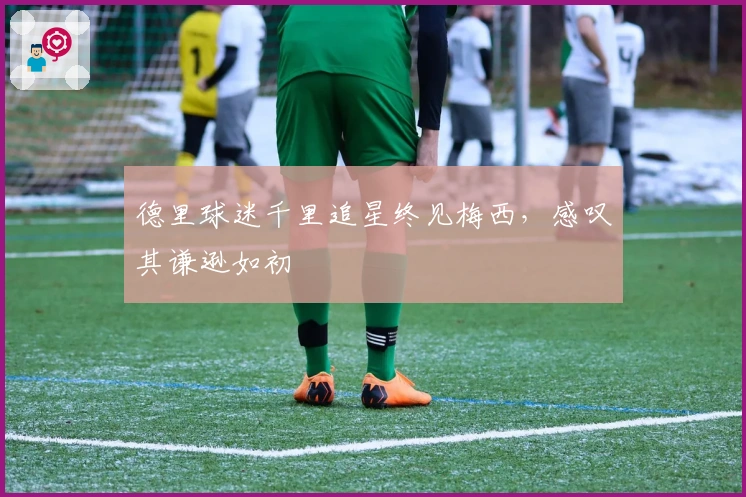 德里球迷千里追星终见梅西，感叹其谦逊如初