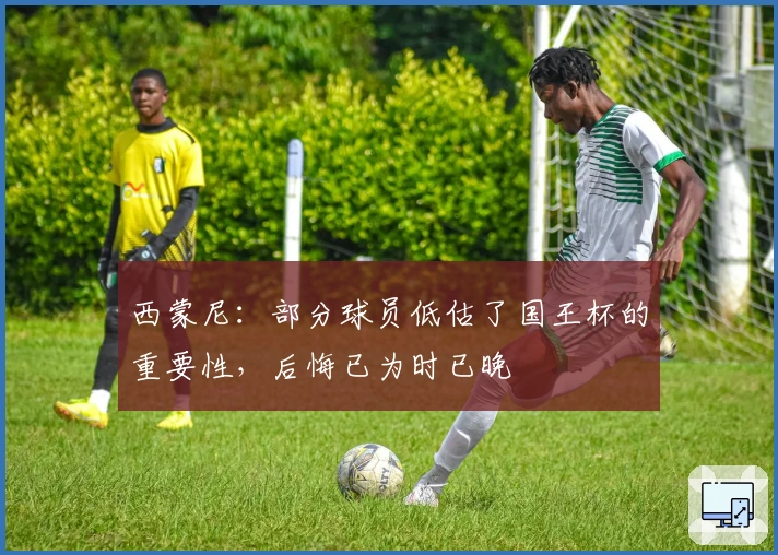 西蒙尼：部分球员低估了国王杯的重要性，后悔已为时已晚