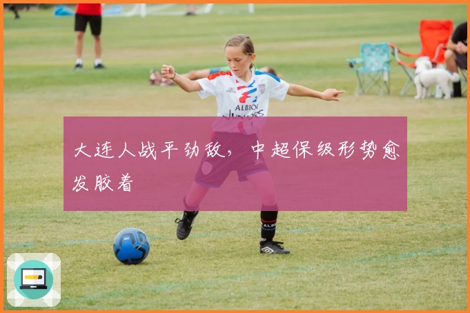 大连人战平劲敌，中超保级形势愈发胶着