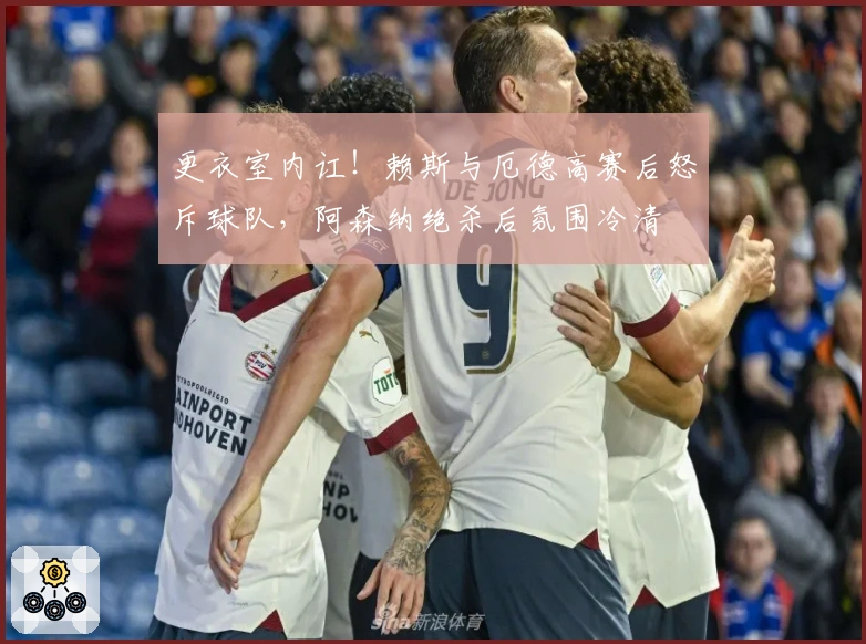 更衣室内讧！赖斯与厄德高赛后怒斥球队，阿森纳绝杀后氛围冷清