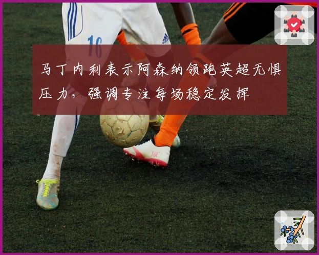 马丁内利表示阿森纳领跑英超无惧压力，强调专注每场稳定发挥
