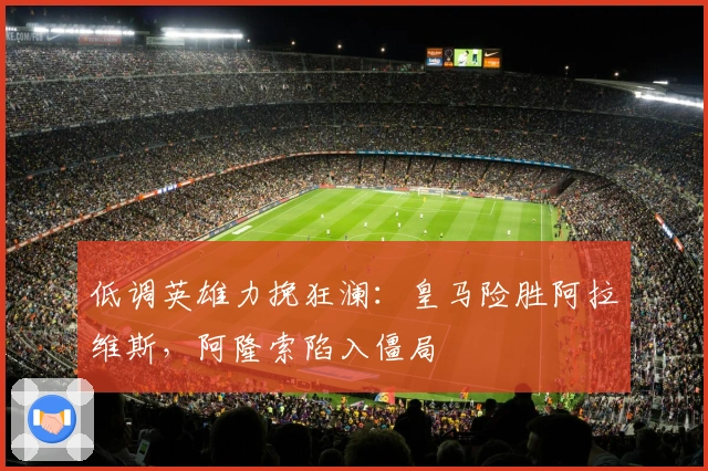 低调英雄力挽狂澜：皇马险胜阿拉维斯，阿隆索陷入僵局