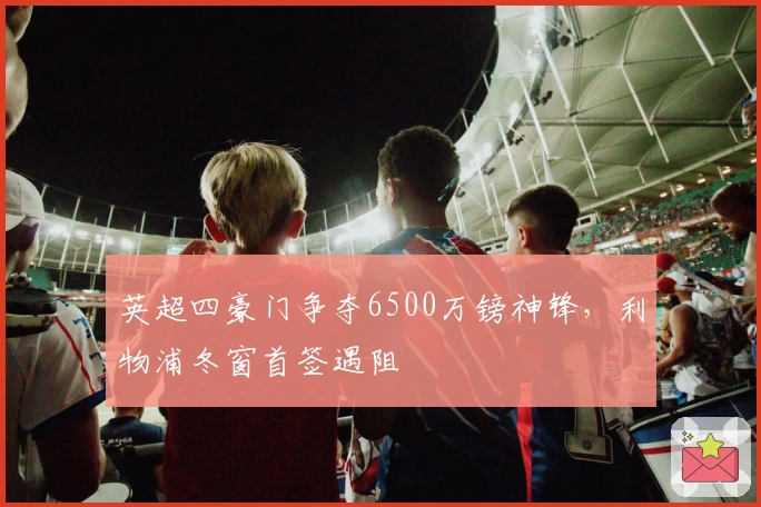 英超四豪门争夺6500万镑神锋，利物浦冬窗首签遇阻