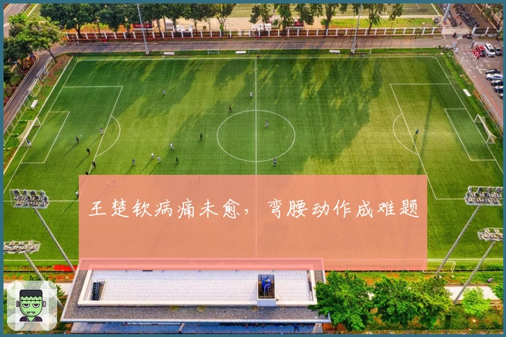 王楚钦病痛未愈，弯腰动作成难题