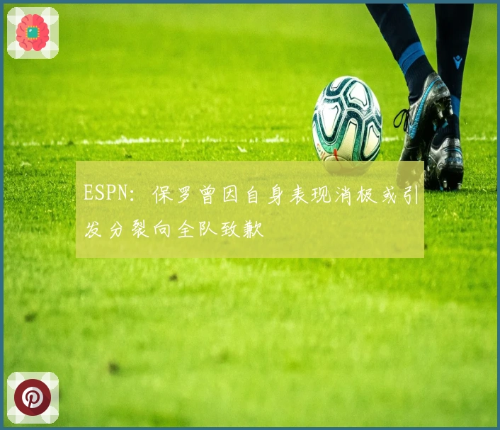 ESPN：保罗曾因自身表现消极或引发分裂向全队致歉