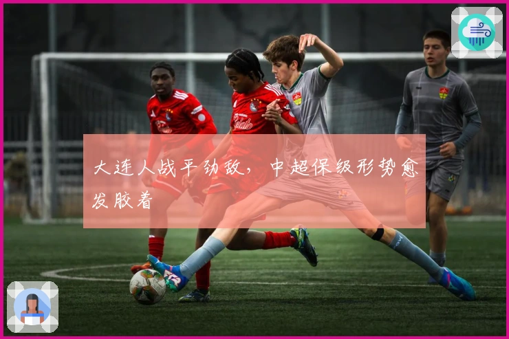 大连人战平劲敌，中超保级形势愈发胶着